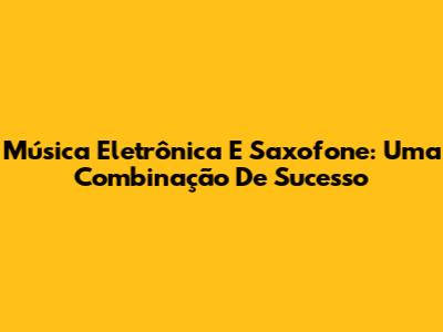 Música Eletrônica E Saxofone: Uma Combinação De Sucesso