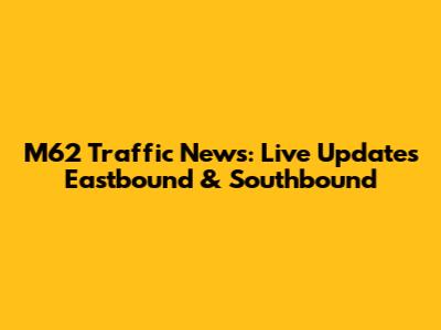 M62 Traffic News: Live Updates Eastbound & Southbound