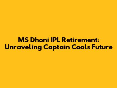 MS Dhoni IPL Retirement: Unraveling Captain Cool's Future