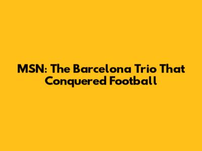 MSN: The Barcelona Trio That Conquered Football