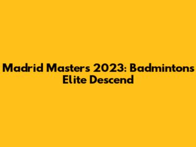 Madrid Masters 2023: Badminton's Elite Descend