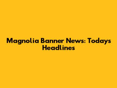 Magnolia Banner News: Today's Headlines