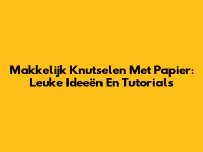 Makkelijk Knutselen Met Papier: Leuke Ideeën En Tutorials