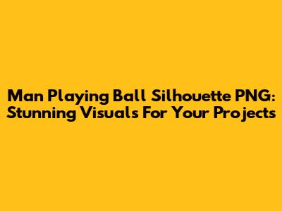 Man Playing Ball Silhouette PNG: Stunning Visuals For Your Projects