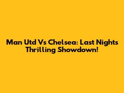 Man Utd Vs Chelsea: Last Night's Thrilling Showdown!