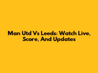 Man Utd Vs Leeds: Watch Live, Score, And Updates