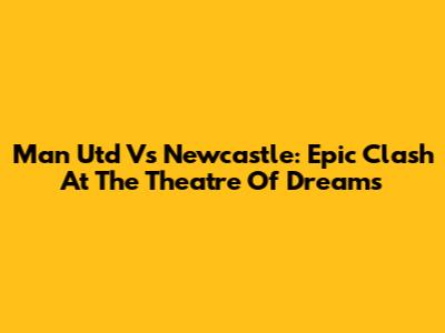 Man Utd Vs Newcastle: Epic Clash At The Theatre Of Dreams