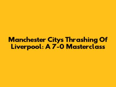 Manchester City's Thrashing Of Liverpool: A 7-0 Masterclass