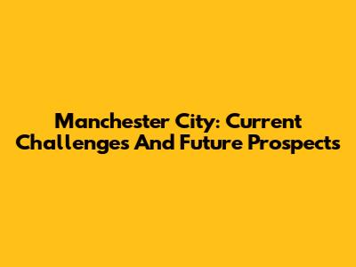 Manchester City: Current Challenges And Future Prospects