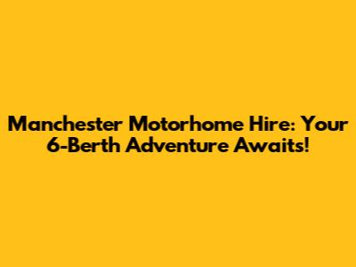 Manchester Motorhome Hire: Your 6-Berth Adventure Awaits!