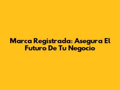 Marca Registrada: Asegura El Futuro De Tu Negocio