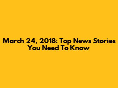 March 24, 2018: Top News Stories You Need To Know