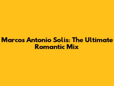 Marcos Antonio Solis: The Ultimate Romantic Mix