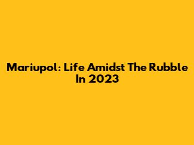 Mariupol: Life Amidst The Rubble In 2023