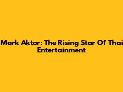 Mark Aktor: The Rising Star Of Thai Entertainment