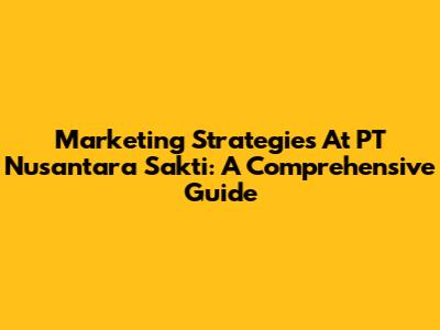 Marketing Strategies At PT Nusantara Sakti: A Comprehensive Guide