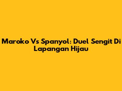 Maroko Vs Spanyol: Duel Sengit Di Lapangan Hijau