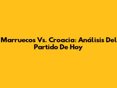 Marruecos Vs. Croacia: Análisis Del Partido De Hoy