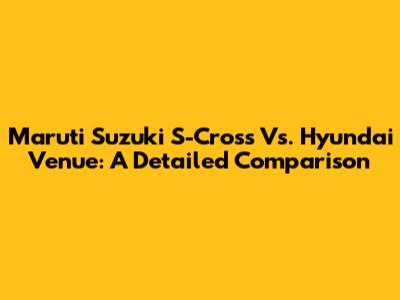 Maruti Suzuki S-Cross Vs. Hyundai Venue: A Detailed Comparison