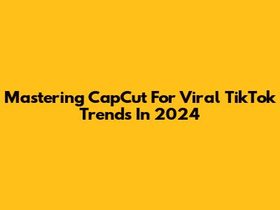 Mastering CapCut For Viral TikTok Trends In 2024
