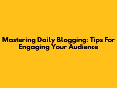 Mastering Daily Blogging: Tips For Engaging Your Audience