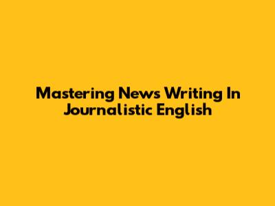 Mastering News Writing In Journalistic English