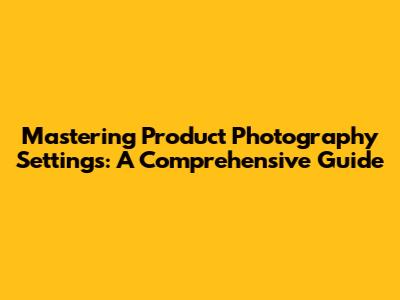 Mastering Product Photography Settings: A Comprehensive Guide