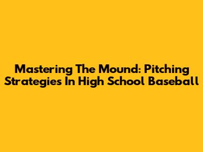 Mastering The Mound: Pitching Strategies In High School Baseball