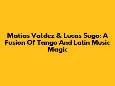 Matias Valdez & Lucas Sugo: A Fusion Of Tango And Latin Music Magic