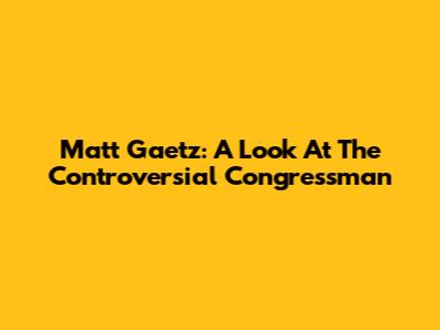 Matt Gaetz: A Look At The Controversial Congressman