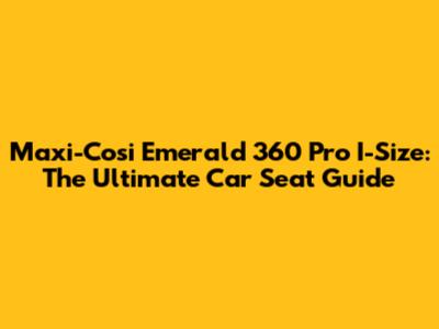 Maxi-Cosi Emerald 360 Pro I-Size: The Ultimate Car Seat Guide