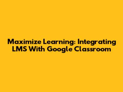 Maximize Learning: Integrating LMS With Google Classroom