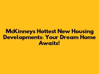 McKinney's Hottest New Housing Developments: Your Dream Home Awaits!