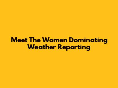 Meet The Women Dominating Weather Reporting