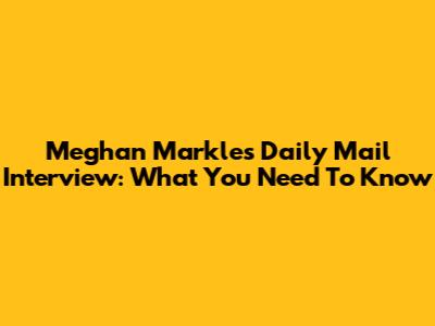 Meghan Markle's Daily Mail Interview: What You Need To Know