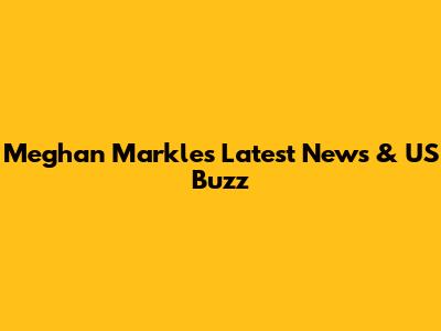 Meghan Markle's Latest News & US Buzz