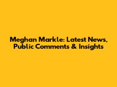 Meghan Markle: Latest News, Public Comments & Insights