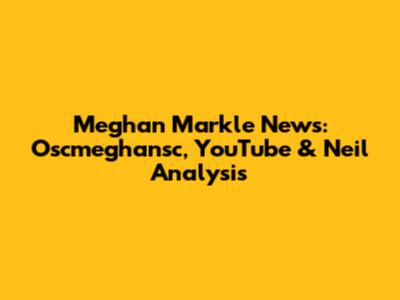 Meghan Markle News: Oscmeghansc, YouTube & Neil Analysis