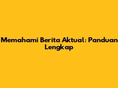 Memahami Berita Aktual: Panduan Lengkap