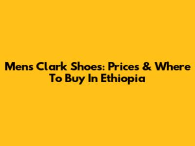 Men's Clark Shoes: Prices & Where To Buy In Ethiopia