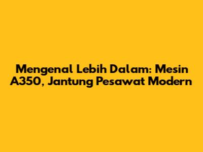 Mengenal Lebih Dalam: Mesin A350, Jantung Pesawat Modern