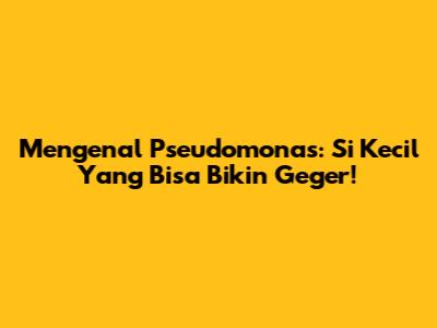 Mengenal Pseudomonas: Si Kecil Yang Bisa Bikin Geger!