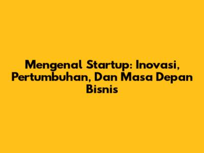 Mengenal Startup: Inovasi, Pertumbuhan, Dan Masa Depan Bisnis