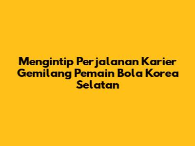 Mengintip Perjalanan Karier Gemilang Pemain Bola Korea Selatan