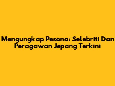 Mengungkap Pesona: Selebriti Dan Peragawan Jepang Terkini