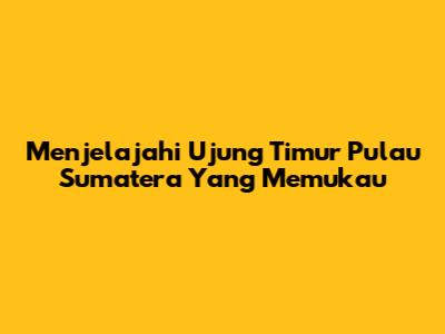 Menjelajahi Ujung Timur Pulau Sumatera Yang Memukau