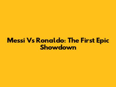 Messi Vs Ronaldo: The First Epic Showdown