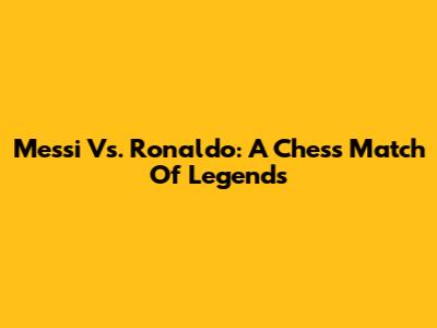 Messi Vs. Ronaldo: A Chess Match Of Legends