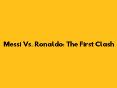 Messi Vs. Ronaldo: The First Clash