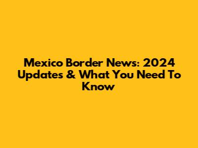 Mexico Border News: 2024 Updates & What You Need To Know